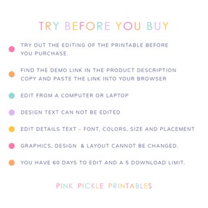 May include: A graphic with the text "TRY BEFORE YOU BUY" in rainbow colors. The graphic lists instructions for editing a printable before purchasing. It includes information about editing details, design text, and graphics. It also states that you have 60 days to edit and a 5 download limit. The graphic ends with the text "PINK PICKLE PRINTABLES".