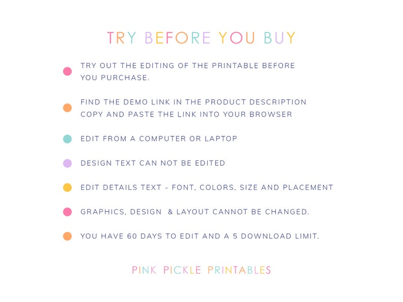 May include: A graphic with the text "TRY BEFORE YOU BUY" in rainbow colors. The graphic lists instructions for editing a printable before purchasing. It includes information about editing details, design text, and graphics. It also states that you have 60 days to edit and a 5 download limit. The graphic ends with the text "PINK PICKLE PRINTABLES".