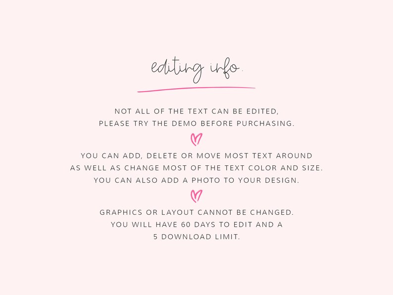 May include: Text on a white background with pink hearts that reads "editing info."  "NOT ALL OF THE TEXT CAN BE EDITED, PLEASE TRY THE DEMO BEFORE PURCHASING."  "YOU CAN ADD, DELETE OR MOVE MOST TEXT AROUND AS WELL AS CHANGE MOST OF THE TEXT COLOR AND SIZE. YOU CAN ALSO ADD A PHOTO TO YOUR DESIGN."  "GRAPHICS OR LAYOUT CANNOT BE CHANGED. YOU WILL HAVE 60 DAYS TO EDIT AND A 5 DOWNLOAD LIMIT."