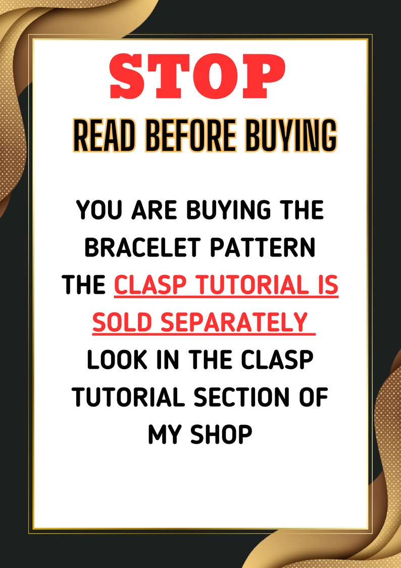 May include: A white sign with black text that reads "STOP READ BEFORE BUYING YOU ARE BUYING THE BRACELET PATTERN THE CLASP TUTORIAL IS SOLD SEPARATELY LOOK IN THE CLASP TUTORIAL SECTION OF MY SHOP". The sign is framed with a gold border and is set against a black background.