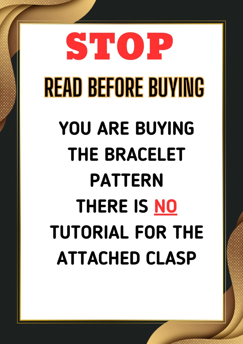 May include: A white sign with black text that reads "STOP READ BEFORE BUYING YOU ARE BUYING THE BRACELET PATTERN THERE IS NO TUTORIAL FOR THE ATTACHED CLASP". The sign is on a black background with gold accents.