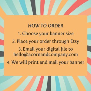 May include: A yellow banner with black text outlining how to order a custom banner. The text reads: "HOW TO ORDER 1. Choose your banner size 2. Place your order through Etsy 3. Email your digital file to hello@acornandcompany.com 4. We will print and mail your banner"