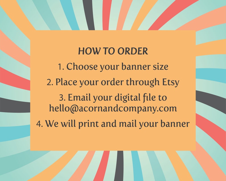 May include: A yellow banner with black text outlining how to order a custom banner. The text reads: "HOW TO ORDER 1. Choose your banner size 2. Place your order through Etsy 3. Email your digital file to hello@acornandcompany.com 4. We will print and mail your banner"
