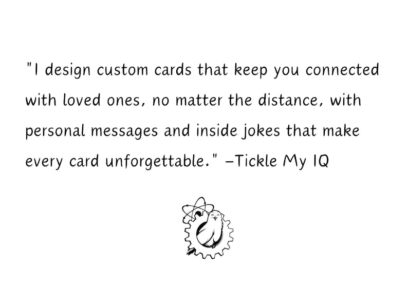 May include: A black and white illustration of a bird inside a gear with a quote that reads "I design custom cards that keep you connected with loved ones, no matter the distance, with personal messages and inside jokes that make every card unforgettable." -Tickle My IQ