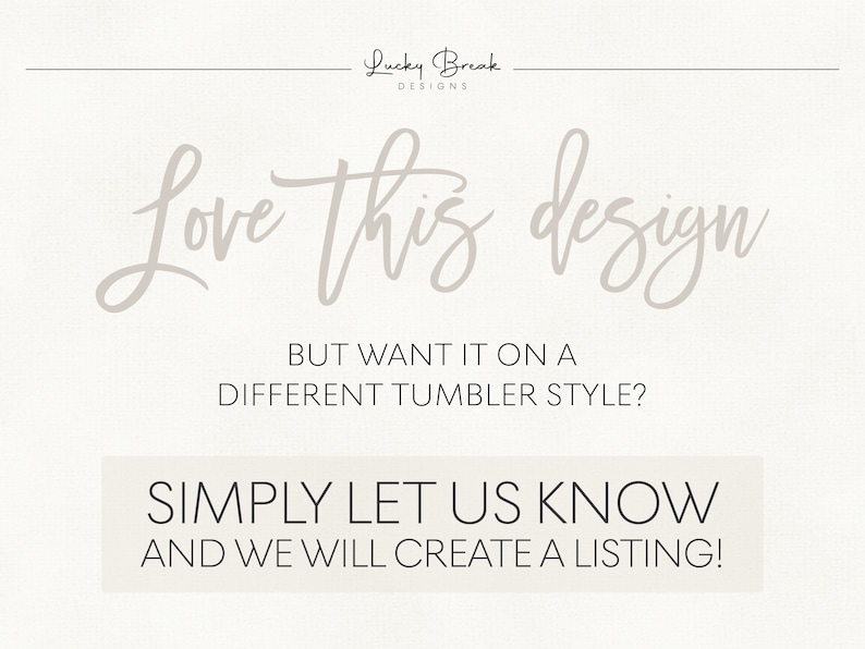May include: Text graphic that reads "Love this design" in a cursive font. Below the text is a message that reads "But want it on a different tumbler style? Simply let us know and we will create a listing!"