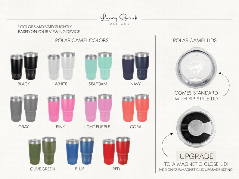 May include: A variety of colors for Polar Camel tumblers, including black, white, seafoam, navy, gray, pink, light purple, coral, olive green, blue, and red. The tumblers come standard with a sip style lid, but can be upgraded to a magnetic close lid.