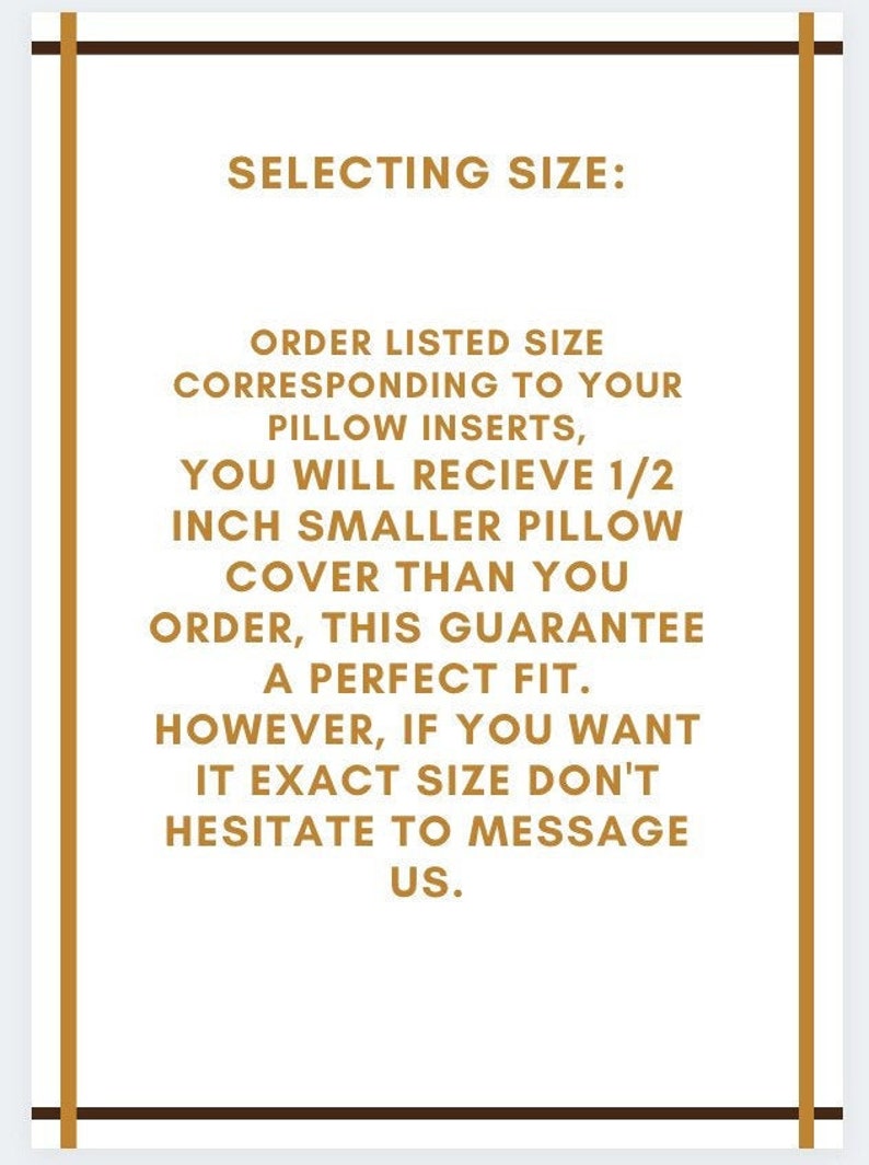 May include: A text-based image with a brown border and gold text. The text reads: "SELECTING SIZE: ORDER LISTED SIZE CORRESPONDING TO YOUR PILLOW INSERTS, YOU WILL RECIEVE 1/2 INCH SMALLER PILLOW COVER THAN YOU ORDER, THIS GUARANTEE A PERFECT FIT. HOWEVER, IF YOU WANT IT EXACT SIZE DON'T HESITATE TO MESSAGE US."