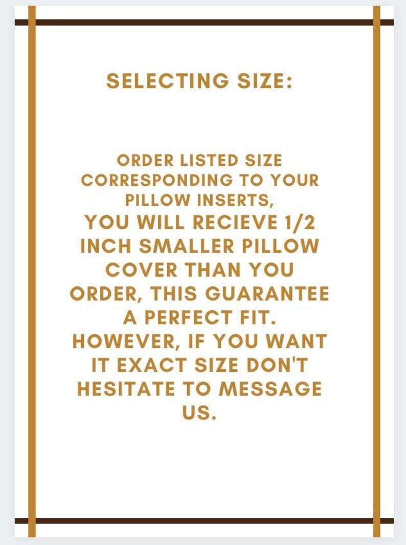 May include: A text-based image with a brown border and gold text. The text reads: "SELECTING SIZE: ORDER LISTED SIZE CORRESPONDING TO YOUR PILLOW INSERTS, YOU WILL RECIEVE 1/2 INCH SMALLER PILLOW COVER THAN YOU ORDER, THIS GUARANTEE A PERFECT FIT. HOWEVER, IF YOU WANT IT EXACT SIZE DON'T HESITATE TO MESSAGE US."