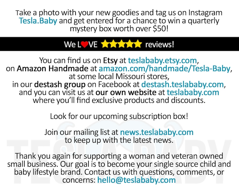 Puede incluir: Texto superpuesto sobre un fondo blanco con un borde negro. El texto dice "&iexcl;Toma una foto con tus nuevas chucher&iacute;as y etiqu&eacute;tanos en Instagram Tesla.Baby y participa para ganar una caja misteriosa trimestral por valor de m&aacute;s de $50! &iexcl;Nos encantan las rese&ntilde;as! Puedes encontrarnos en Etsy en teslababy.etsy.com, en Amazon Handmade en amazon.com/handmade/Tesla-Baby, en algunas tiendas locales de Missouri, en nuestro grupo de deshacerse en Facebook en destash.teslababy.com, y puedes visitarnos en nuestro propio sitio web en teslababy.com donde encontrar&aacute;s productos exclusivos y descuentos. &iexcl;Busca nuestra pr&oacute;xima caja de suscripci&oacute;n! &iexcl;&Uacute;nete a nuestra lista de correo en news.teslababy.com para mantenerte al d&iacute;a con las &uacute;ltimas noticias. Gracias de nuevo por apoyar a una empresa propiedad de una mujer y un veterano. Nuestro objetivo es convertirnos en tu &uacute;nica fuente de productos para ni&ntilde;os y marcas de estilo de vida para beb&eacute;s. Ponte en contacto con nosotros si tienes alguna pregunta, comentario o preocupaci&oacute;n: hello@teslababy.com"