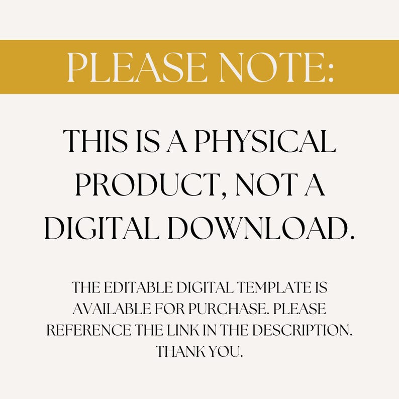 May include: A yellow banner with the text "PLEASE NOTE:" in white. Below the banner is black text that reads "THIS IS A PHYSICAL PRODUCT, NOT A DIGITAL DOWNLOAD. THE EDITABLE DIGITAL TEMPLATE IS AVAILABLE FOR PURCHASE. PLEASE REFERENCE THE LINK IN THE DESCRIPTION. THANK YOU."