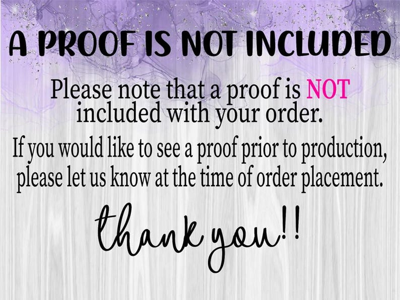 May include: Image with text: "A PROOF IS NOT INCLUDED. Please note that a proof is NOT included with your order. If you would like to see a proof prior to production, please let us know at the time of order placement. thank you!!"