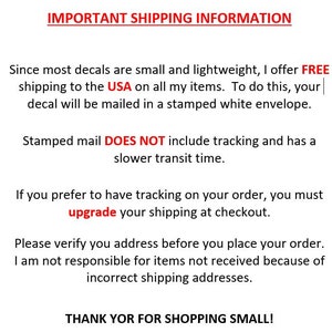 May include: Important shipping information for decals. Free shipping to the USA on all items.  Decals are mailed in a stamped white envelope.  Stamped mail does not include tracking and has a slower transit time.  Upgrade shipping at checkout for tracking.  Verify your address before placing your order.  The seller is not responsible for items not received due to incorrect shipping addresses.  Thank you for shopping small.