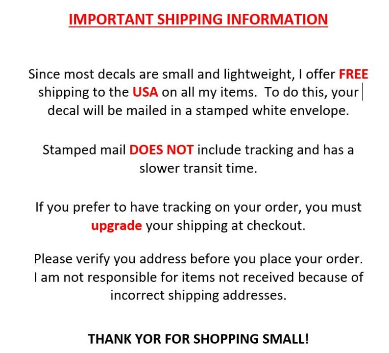 May include: Important shipping information for decals. Free shipping to the USA on all items.  Decals are mailed in a stamped white envelope.  Stamped mail does not include tracking and has a slower transit time.  Upgrade shipping at checkout for tracking.  Verify your address before placing your order.  The seller is not responsible for items not received due to incorrect shipping addresses.  Thank you for shopping small.