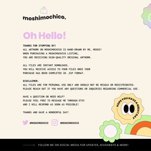 May include: A digital illustration of a cartoon character with a green leaf on its head. The character is surrounded by a yellow, orange, and green rainbow. The text "Hope you have a great day" is written in a circle around the character. The text "moshimochico" is written in a pink and blue font at the top of the image. The text "Oh Hello!" is written in a pink and blue font below the character. The text "Thanks for stopping by!" is written in a black font below the text "Oh Hello!" The text "All artwork on moshimochico is hand-drawn by me, moshi!" is written in a black font below the text "Thanks for stopping by!" The text "When purchasing a moshimochico listing, you are receiving high-quality original artwork." is written in a black font below the text "All artwork on moshimochico is hand-drawn by me, moshi!" The text "All files are instant downloads. You will receive access to your files once your purchase has been completed in .zip format." is written in a black font below the text "When purchasing a moshimochico listing, you are receiving high-quality original artwork." The text "Disclaimer: All files are for personal use only and should not be resold or redistributed. Please reach out if you have any questions or inquiries regarding commercial use." is written in a black font below the text "All files are instant downloads. You will receive access to your files once your purchase has been completed in .zip format." The text "Have a question or need help? Please feel free to message me through Etsy and I will respond as soon as possible! Thanks and have a wonderful day!" is written in a black font below the text "Disclaimer: All files are for personal use only and should not be resold or redistributed. Please reach out if you have any questions or inquiries regarding commercial use." The text "@moshimochico" is written in a black font below the text "Have a question or need help? Please feel free to message me through Etsy and I will respond as soon as possible! Thanks and have a wonderful day!" The text "@moshimochico" is written in a black font below the text "@moshimochico" The text "Follow me on social media for updates, giveaways & more!" is written in a black font below the text "@moshimochico"
