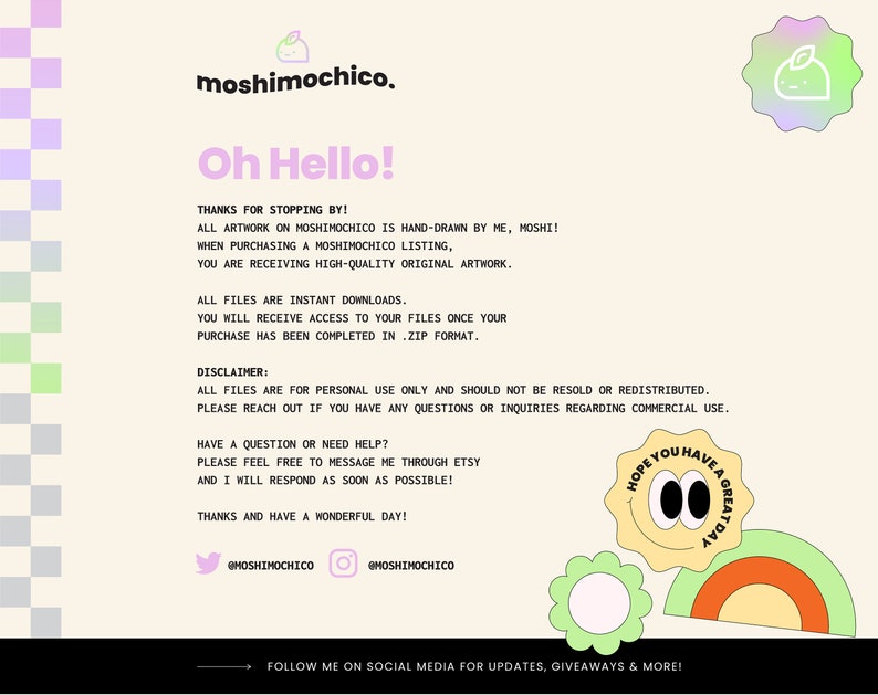 May include: A digital illustration of a cartoon character with a green leaf on its head. The character is surrounded by a yellow, orange, and green rainbow. The text "Hope you have a great day" is written in a circle around the character. The text "moshimochico" is written in a pink and blue font at the top of the image. The text "Oh Hello!" is written in a pink and blue font below the character. The text "Thanks for stopping by!" is written in a black font below the text "Oh Hello!" The text "All artwork on moshimochico is hand-drawn by me, moshi!" is written in a black font below the text "Thanks for stopping by!" The text "When purchasing a moshimochico listing, you are receiving high-quality original artwork." is written in a black font below the text "All artwork on moshimochico is hand-drawn by me, moshi!" The text "All files are instant downloads. You will receive access to your files once your purchase has been completed in .zip format." is written in a black font below the text "When purchasing a moshimochico listing, you are receiving high-quality original artwork." The text "Disclaimer: All files are for personal use only and should not be resold or redistributed. Please reach out if you have any questions or inquiries regarding commercial use." is written in a black font below the text "All files are instant downloads. You will receive access to your files once your purchase has been completed in .zip format." The text "Have a question or need help? Please feel free to message me through Etsy and I will respond as soon as possible! Thanks and have a wonderful day!" is written in a black font below the text "Disclaimer: All files are for personal use only and should not be resold or redistributed. Please reach out if you have any questions or inquiries regarding commercial use." The text "@moshimochico" is written in a black font below the text "Have a question or need help? Please feel free to message me through Etsy and I will respond as soon as possible! Thanks and have a wonderful day!" The text "@moshimochico" is written in a black font below the text "@moshimochico" The text "Follow me on social media for updates, giveaways & more!" is written in a black font below the text "@moshimochico"