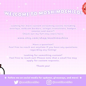 May include: A pink and white grid background with the text "WELCOME TO MOSHIMOCHICO!" in black. The text "Looking for more custom streaming assets including overlays, webcam borders, stinger transitions, badges, emotes and more?! Check out my full etsy store here: www.etsy.com/shop/moshimochico" is also included. The text "Have a question? Feel free to reach out anytime If you have any questions regarding any listing!" is also included. The text "Looking for something custom? Feel free to reach out! Please note that a small fee may apply for custom requests. Thank you!" is also included. The text "Follow me on social media for updates, giveaways, and more! @moshimochico @moshimochico" is also included.