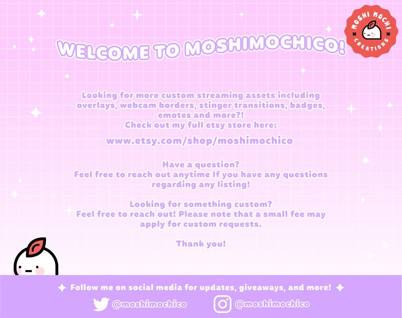 May include: A pink and white grid background with the text "WELCOME TO MOSHIMOCHICO!" in black. The text "Looking for more custom streaming assets including overlays, webcam borders, stinger transitions, badges, emotes and more?! Check out my full etsy store here: www.etsy.com/shop/moshimochico" is also included. The text "Have a question? Feel free to reach out anytime If you have any questions regarding any listing!" is also included. The text "Looking for something custom? Feel free to reach out! Please note that a small fee may apply for custom requests. Thank you!" is also included. The text "Follow me on social media for updates, giveaways, and more! @moshimochico @moshimochico" is also included.