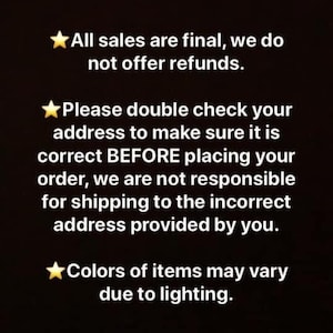 May include: Black and white text on a black background with a yellow star before each line. The text reads: "All sales are final, we do not offer refunds. Please double check your address to make sure it is correct BEFORE placing your order, we are not responsible for shipping to the incorrect address provided by you. Colors of items may vary due to lighting."