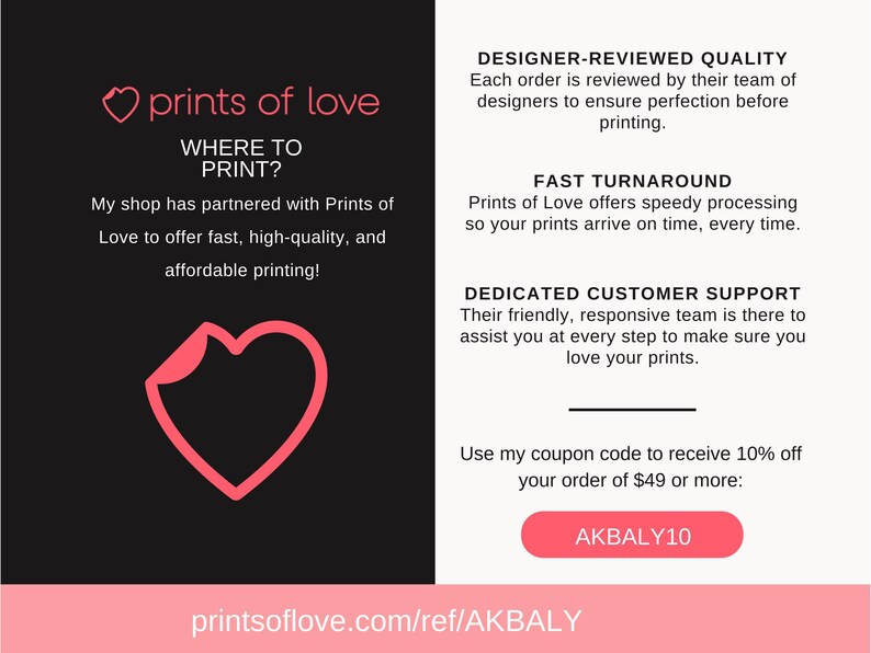 Puede incluir: Un gr&aacute;fico de coraz&oacute;n rosa con el texto "prints of love" y "Where to Print?"  Mi tienda se ha asociado con Prints of Love para ofrecer impresi&oacute;n r&aacute;pida, de alta calidad y asequible.  El texto "DESIGNER-REVIEWED QUALITY"  "Cada pedido es revisado por su equipo de dise&ntilde;adores para garantizar la perfecci&oacute;n antes de la impresi&oacute;n."  "FAST TURNAROUND"  "Prints of Love ofrece un procesamiento r&aacute;pido para que sus impresiones lleguen a tiempo, siempre."  "DEDICATED CUSTOMER SUPPORT"  "Su equipo amable y receptivo est&aacute; ah&iacute; para ayudarlo en cada paso para asegurarse de que le encanten sus impresiones."  "Utilice mi c&oacute;digo de cup&oacute;n para recibir un 10% de descuento en su pedido de 49 &euro; o m&aacute;s: AKBALY10"  "printsoflove.com/ref/AKBALY"