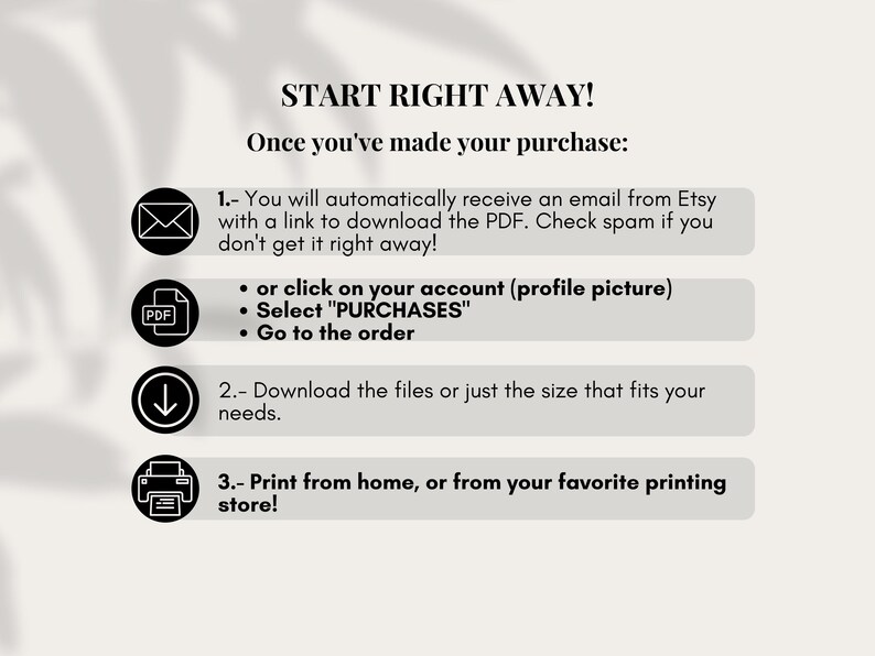 Puede incluir: Un gr&aacute;fico con instrucciones sobre c&oacute;mo descargar un producto digital despu&eacute;s de la compra. El gr&aacute;fico incluye iconos para el correo electr&oacute;nico, un archivo PDF, una flecha de descarga y una impresora. El texto dice "START RIGHT AWAY! Once you've made your purchase: 1. You will automatically receive an email from Etsy with a link to download the PDF. Check spam if you don't get it right away! &bull; or click on your account (profile picture) &bull; Select "PURCHASES" &bull; Go to the order 2. Download the files or just the size that fits your needs. 3. Print from home, or from your favourite printing store!"