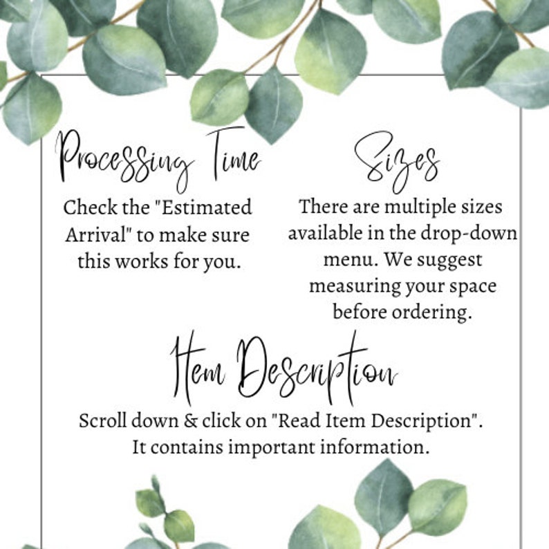 May include: Text on a white background with green foliage on the top and bottom. The text reads "Processing Time" "Check the "Estimated Arrival" to make sure this works for you." "Sizes" "There are multiple sizes available in the drop-down menu. We suggest measuring your space before ordering." "Item Description" "Scroll down & click on "Read Item Description". It contains important information."