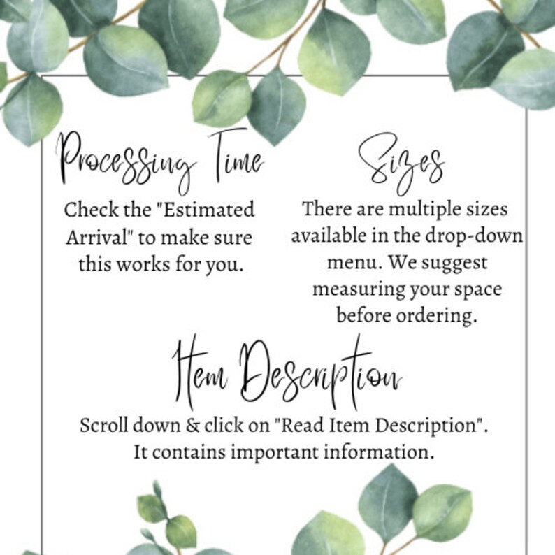May include: Text on a white background with green foliage on the top and bottom. The text reads "Processing Time" "Check the "Estimated Arrival" to make sure this works for you." "Sizes" "There are multiple sizes available in the drop-down menu. We suggest measuring your space before ordering." "Item Description" "Scroll down & click on "Read Item Description". It contains important information."