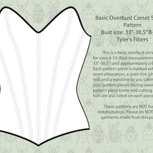 May include: A black and white line drawing of a corset pattern for sizes 6-14 with a bust measurement of 33 to 38.5 inches. The pattern is for a B-cup size. The text "Basic Overbust Corset Sewing Pattern" is at the top of the image. The text "Bust size: 33"-38.5" B-Cup" is below the title. The text "Tyler's Fibers" is below the bust size. The text "This is a basic overbust corset pattern for sizes 6-14 (Bust measurement 33"-38.5") and approximately a B-cup size. Each pattern piece is marked with 1/2" seam allowances, a grain line (shown in red) and a waistline so you can match your pattern pieces during sewing. The pattern piece name and cutting information are also listed on each piece." is in the middle of the image. The text "These patterns are NOT for resale or redistribution. Please do NOT sell any garments made from this pattern." is at the bottom of the image.