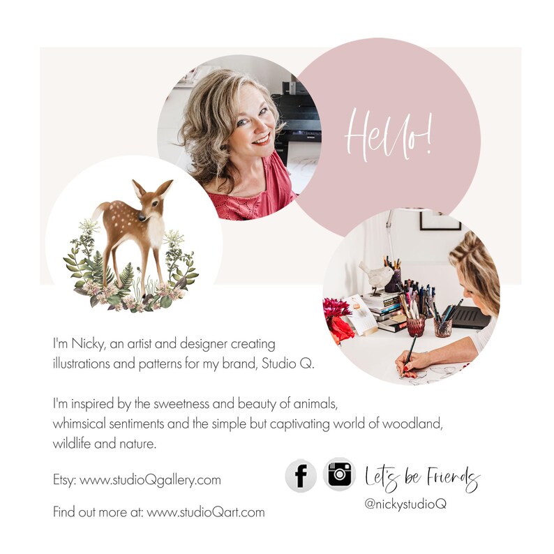 May include: A pink circle with the word "Hello!" in white text. A woman with brown hair is smiling and wearing a pink shirt. A fawn with brown spots is standing in a circle with green leaves and white flowers. The text "I'm Nicky, an artist and designer creating illustrations and patterns for my brand, Studio Q." is below the fawn. The text "I'm inspired by the sweetness and beauty of animals, whimsical sentiments and the simple but captivating world of woodland, wildlife and nature." is below the first text. The text "Etsy: www.studioQgallery.com" is below the second text. The text "Find out more at: www.studioQart.com" is below the third text. A Facebook icon and an Instagram icon are below the fourth text. The text "Let's be Friends @nickystudioQ" is below the icons. A woman with brown hair is drawing in a circle with a white background.