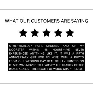 May include: A five-star customer review with text that reads "Otherworldly fast. Ordered and on my doorstep within 48 hours-I've never experienced anything like it. It was a fifth anniversary gift for my wife, with a photo from our wedding day beautifully printed on it. She was moved to tears by the clarity of the image against the beautiful wood grain. 11/10."