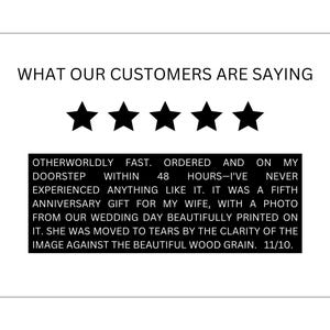 May include: A five-star customer review with text that reads "Otherworldly fast. Ordered and on my doorstep within 48 hours-I've never experienced anything like it. It was a fifth anniversary gift for my wife, with a photo from our wedding day beautifully printed on it. She was moved to tears by the clarity of the image against the beautiful wood grain. 11/10."