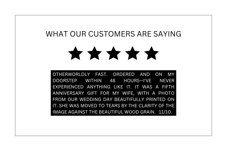 May include: A five-star customer review with text that reads "Otherworldly fast. Ordered and on my doorstep within 48 hours-I've never experienced anything like it. It was a fifth anniversary gift for my wife, with a photo from our wedding day beautifully printed on it. She was moved to tears by the clarity of the image against the beautiful wood grain. 11/10."