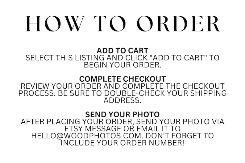 May include: How to order a custom photo print. Select the listing, add to cart, complete checkout, and send your photo via Etsy message or email to hello@woodphotos.com. Include your order number.