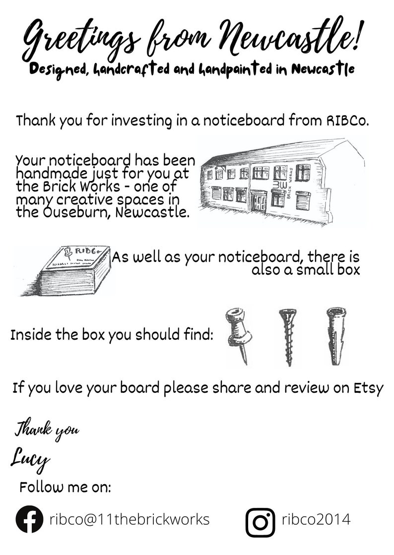 May include: A black and white illustration of a building with the text "Brick Works" above the door. The text "Greetings from Newcastle!" is at the top of the image. The text "Designed, handcrafted and handpainted in Newcastle" is below the building illustration. The text "Thank you for investing in a noticeboard from RIBCO." is below the text "Designed, handcrafted and handpainted in Newcastle". The text "Your noticeboard has been handmade just for you at the Brick Works - one of many creative spaces in the Ouseburn, Newcastle." is below the text "Thank you for investing in a noticeboard from RIBCO.". The text "As well as your noticeboard, there is also a small box" is below the text "Your noticeboard has been handmade just for you at the Brick Works - one of many creative spaces in the Ouseburn, Newcastle.". The text "Inside the box you should find:" is below the text "As well as your noticeboard, there is also a small box". The text "If you love your board please share and review on Etsy" is below the text "Inside the box you should find:". The text "Thank you Lucy" is below the text "If you love your board please share and review on Etsy". The text "Follow me on:" is below the text "Thank you Lucy". The text "ribco@11thebrickworks" is below the text "Follow me on:". The text "ribco2014" is below the text "ribco@11thebrickworks".