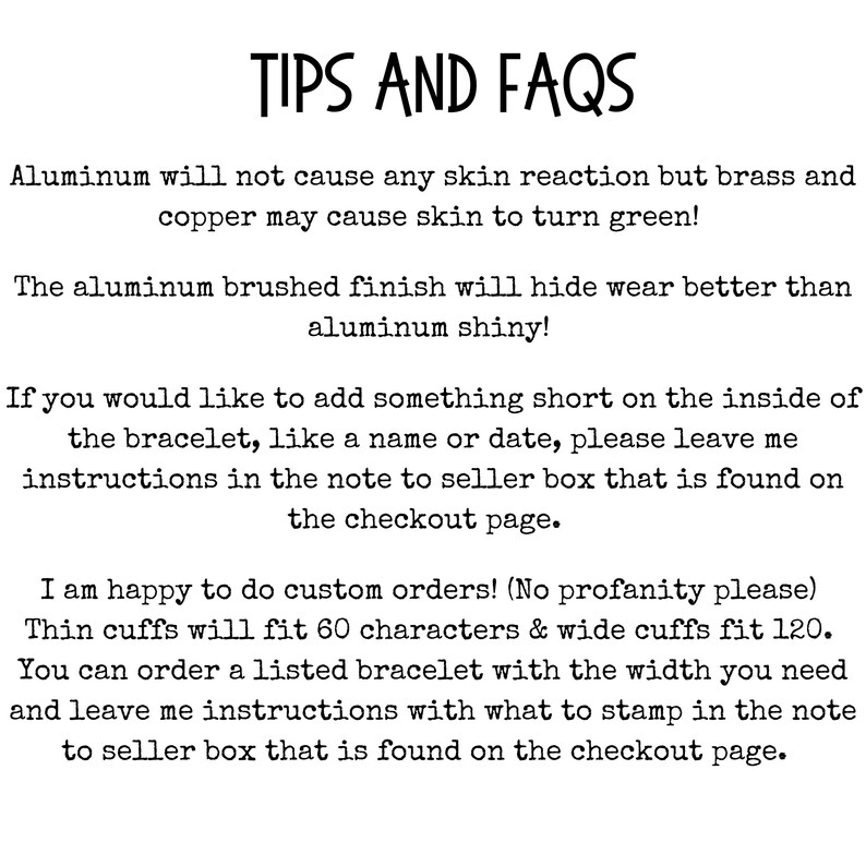 May include: Tips and FAQs for aluminum bracelets. Aluminum will not cause skin reactions, but brass and copper may cause skin to turn green. The aluminum brushed finish will hide wear better than aluminum shiny.  Instructions for adding a name or date to the bracelet are included.  Custom orders are accepted, with a character limit of 60 for thin cuffs and 120 for wide cuffs.