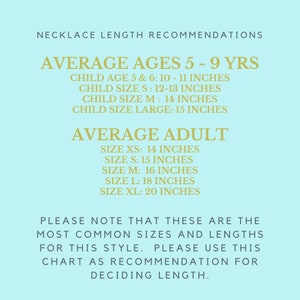 May include: A chart with necklace length recommendations for different ages and sizes. The chart is on a light blue background with gold text.  Average ages 5-9 years: Child age 5 & 6: 10-11 inches, Child size S: 12-13 inches, Child size M: 14 inches, Child size large: 15 inches. Average adult: Size XS: 14 inches, Size S: 15 inches, Size M: 16 inches, Size L: 18 inches, Size XL: 20 inches. Please note that these are the most common sizes and lengths for this style. Please use this chart as recommendation for deciding length.