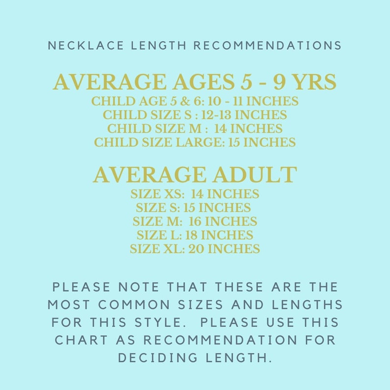May include: A chart with necklace length recommendations for different ages and sizes. The chart is on a light blue background with gold text.  Average ages 5-9 years: Child age 5 & 6: 10-11 inches, Child size S: 12-13 inches, Child size M: 14 inches, Child size large: 15 inches. Average adult: Size XS: 14 inches, Size S: 15 inches, Size M: 16 inches, Size L: 18 inches, Size XL: 20 inches. Please note that these are the most common sizes and lengths for this style. Please use this chart as recommendation for deciding length.