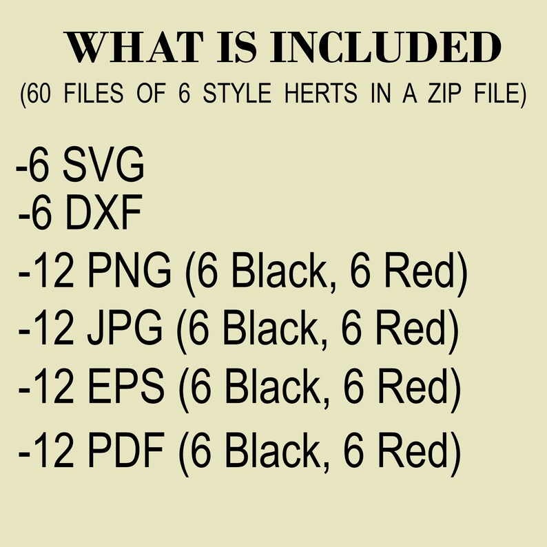 May include: A list of file types and quantities included in a digital download. The text reads: "WHAT IS INCLUDED (60 FILES OF 6 STYLE HERTS IN A ZIP FILE) -6 SVG -6 DXF -12 PNG (6 Black, 6 Red) -12 JPG (6 Black, 6 Red) -12 EPS (6 Black, 6 Red) -12 PDF (6 Black, 6 Red)"