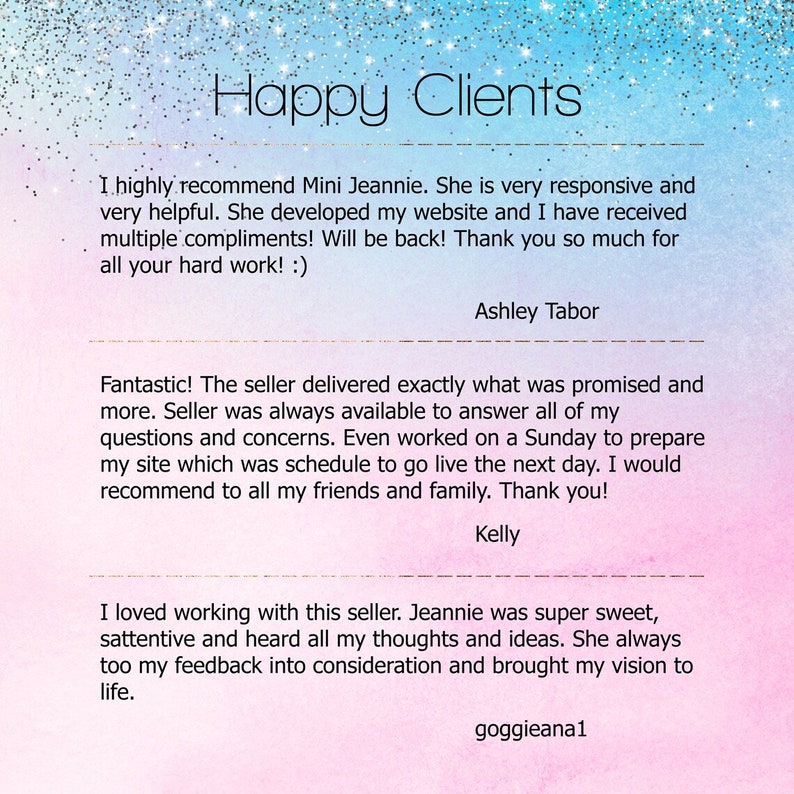 May include: Happy Clients text with three customer testimonials. The first testimonial says, "I highly recommend Mini Jeannie. She is very responsive and very helpful. She developed my website and I have received multiple compliments! Will be back! Thank you so much for all your hard work! :)" The second testimonial says, "Fantastic! The seller delivered exactly what was promised and more. Seller was always available to answer all of my questions and concerns. Even worked on a Sunday to prepare my site which was schedule to go live the next day. I would recommend to all my friends and family. Thank you!" The third testimonial says, "I loved working with this seller. Jeannie was super sweet, attentive and heard all my thoughts and ideas. She always too my feedback into consideration and brought my vision to life."