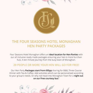 K&ouml;nnte beinhalten: Ein rosafarbenes und wei&szlig;es Blumenmuster mit einem goldenen Logo, das im Zentrum "FS" sagt. Der Text unter dem Logo lautet "The Four Seasons Hotel Monaghan Hen Party Packages". Der Text darunter lautet "Four Seasons Hotel Monaghan offers an ideal location for Hen Parties with our all inclusive ready made packages ensuring your hen is more fun than fuss. A ten minute journey from the busy town of Monaghan. 20 PEOPLE OR MORE YOUR HEN WILL GO FOR FREE! Our Hen Party Packages start from &euro;95pp sharing for B&B, Three Course Dinner with Tea & Coffee. Add activities which can be personalised according to your group's needs. Or why not head into Monaghan Town for a night out on our Free courtesy bus?"