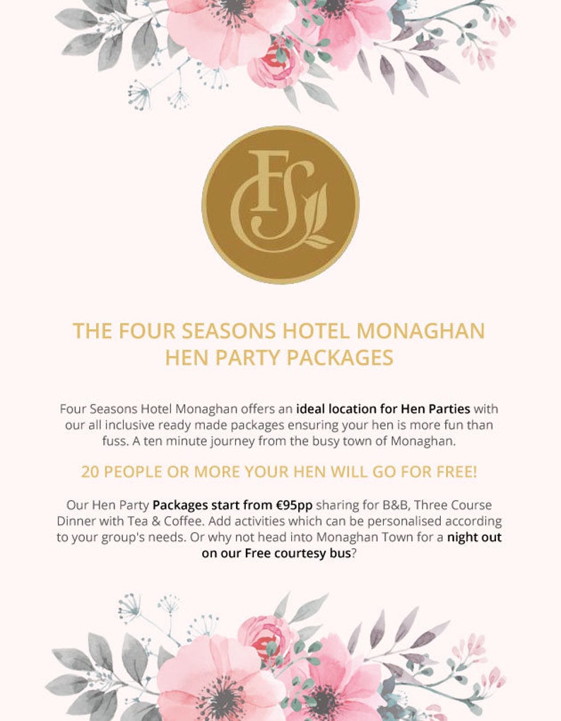 K&ouml;nnte beinhalten: Ein rosafarbenes und wei&szlig;es Blumenmuster mit einem goldenen Logo, das im Zentrum "FS" sagt. Der Text unter dem Logo lautet "The Four Seasons Hotel Monaghan Hen Party Packages". Der Text darunter lautet "Four Seasons Hotel Monaghan offers an ideal location for Hen Parties with our all inclusive ready made packages ensuring your hen is more fun than fuss. A ten minute journey from the busy town of Monaghan. 20 PEOPLE OR MORE YOUR HEN WILL GO FOR FREE! Our Hen Party Packages start from &euro;95pp sharing for B&B, Three Course Dinner with Tea & Coffee. Add activities which can be personalised according to your group's needs. Or why not head into Monaghan Town for a night out on our Free courtesy bus?"