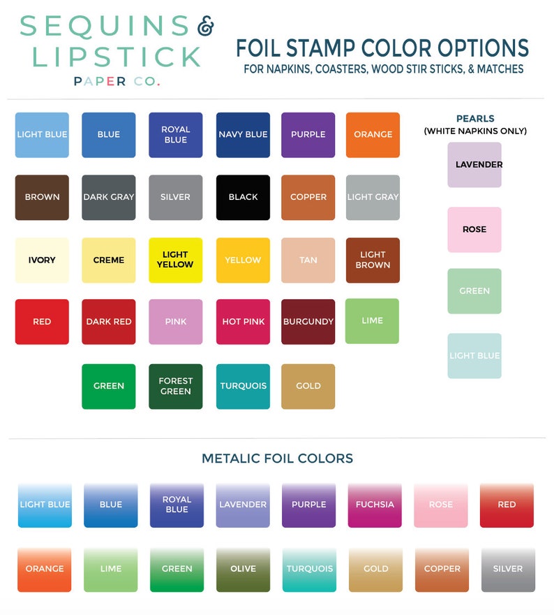 May include: A chart showing foil stamp color options for napkins, coasters, wood stir sticks, and matches. The chart includes a variety of colors, including light blue, blue, royal blue, navy blue, purple, orange, brown, dark gray, silver, black, copper, light gray, ivory, creme, light yellow, yellow, tan, light brown, red, dark red, pink, hot pink, burgundy, lime, green, forest green, turquoise, gold, lavender, rose, fuchsia, and red. The chart also includes a section for metallic foil colors, which includes light blue, blue, royal blue, lavender, purple, fuchsia, rose, red, orange, lime, green, olive, turquoise, gold, copper, and silver.
