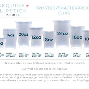 May include: A set of frosted, shatterproof plastic cups in various sizes, ranging from 9 ounces to 24 ounces. The cups are clear and have a smooth, frosted finish. The text "SEQUINS & LIPSTICK PAPER CO." is at the top of the image. The text "FROSTED/SHATTERPROOF CUPS" is below the text "SEQUINS & LIPSTICK PAPER CO.". The text "Cups are listed by their full liquid capacity, when filled to the brim." is below the cups. The text "Our most popular size is the 16oz cup." is below the text "Cups are listed by their full liquid capacity, when filled to the brim.". The text "For example: A 16oz cup holds approximately 16 ounces of liquid when filled to the brim. When serving a beverage you would pour around 10-12oz of liquid in a 16oz cup and leave space for ice and empty space near the rim to avoid spillage." is below the text "Our most popular size is the 16oz cup."