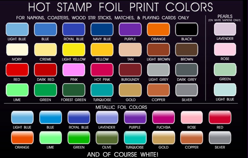 May include: Chart of hot stamp foil print colors for napkins, coasters, wood stir sticks, matches, and playing cards.  The chart includes a variety of colors, including light blue, blue, royal blue, navy blue, purple, orange, black, lavender, ivory, creme, light yellow, yellow, tan, light brown, brown, rose, red, dark red, pink, hot pink, burgundy, light grey, dark grey, green, lime, forest green, turquoise, gold, copper, silver, and light blue.  The chart also includes a section for metallic foil colors, which includes light blue, blue, royal blue, lavender, purple, fuchsia, rose, red, orange, lime, green, olive, turquoise, gold, copper, and silver.
