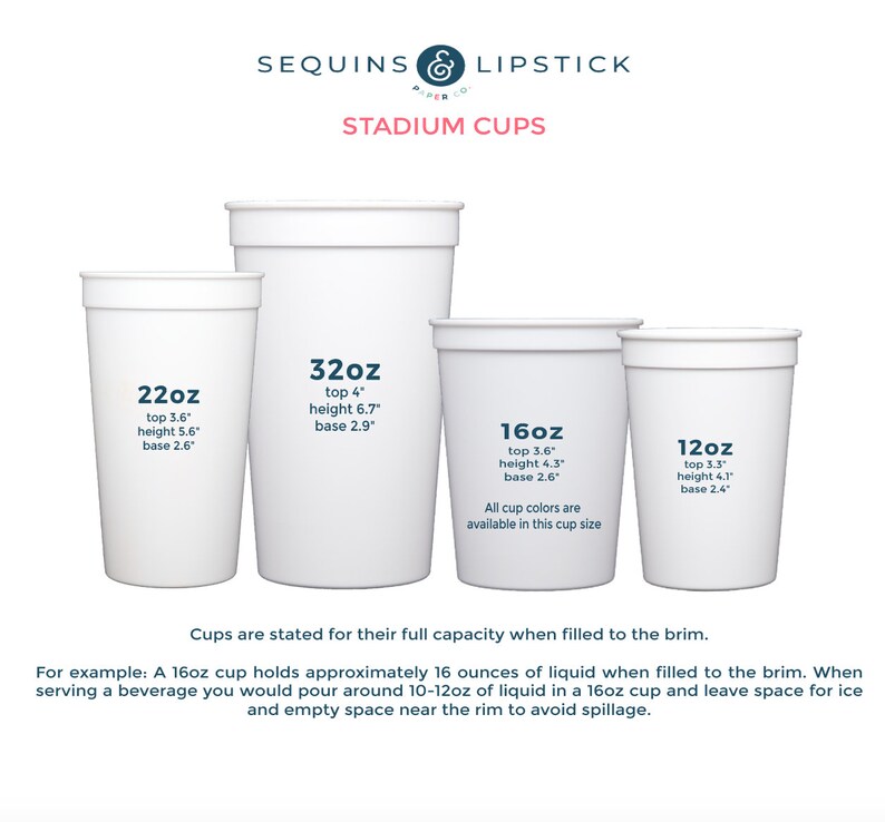 May include: Five white plastic stadium cups of different sizes, labeled with their capacity in ounces. The cups are 12oz, 16oz, 22oz, and 32oz. The text on the cups also includes the top diameter, height, and base diameter in inches. The text "Cups are stated for their full capacity when filled to the brim." is below the cups. The text "For example: A 16oz cup holds approximately 16 ounces of liquid when filled to the brim. When serving a beverage you would pour around 10-12oz of liquid in a 16oz cup and leave space for ice and empty space near the rim to avoid spillage." is below the text.
