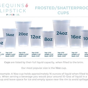 May include: A set of frosted, shatterproof plastic cups in various sizes, ranging from 9 ounces to 24 ounces. The cups are clear and have a smooth, frosted finish. The text "SEQUINS & LIPSTICK PAPER CO." is at the top of the image. The text "FROSTED/SHATTERPROOF CUPS" is below the text "SEQUINS & LIPSTICK PAPER CO.". The text "Cups are listed by their full liquid capacity, when filled to the brim." is below the cups. The text "Our most popular size is the 16oz cup." is below the text "Cups are listed by their full liquid capacity, when filled to the brim.". The text "For example: A 16oz cup holds approximately 16 ounces of liquid when filled to the brim. When serving a beverage you would pour around 10-12oz of liquid in a 16oz cup and leave space for ice and empty space near the rim to avoid spillage." is below the text "Our most popular size is the 16oz cup."