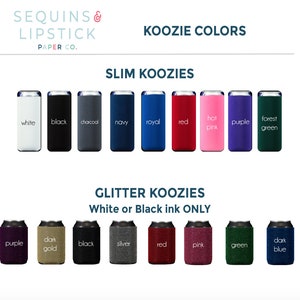May include: A variety of colors of slim and glitter koozies. The slim koozies are available in white, black, charcoal, navy, royal, red, hot pink, purple, and forest green. The glitter koozies are available in purple, dark gold, black, silver, red, pink, green, and dark blue. The text on the image reads "Koozie Colors", "Slim Koozies", "Glitter Koozies", "White or Black ink ONLY", and "Sequins & Lipstick Paper Co."