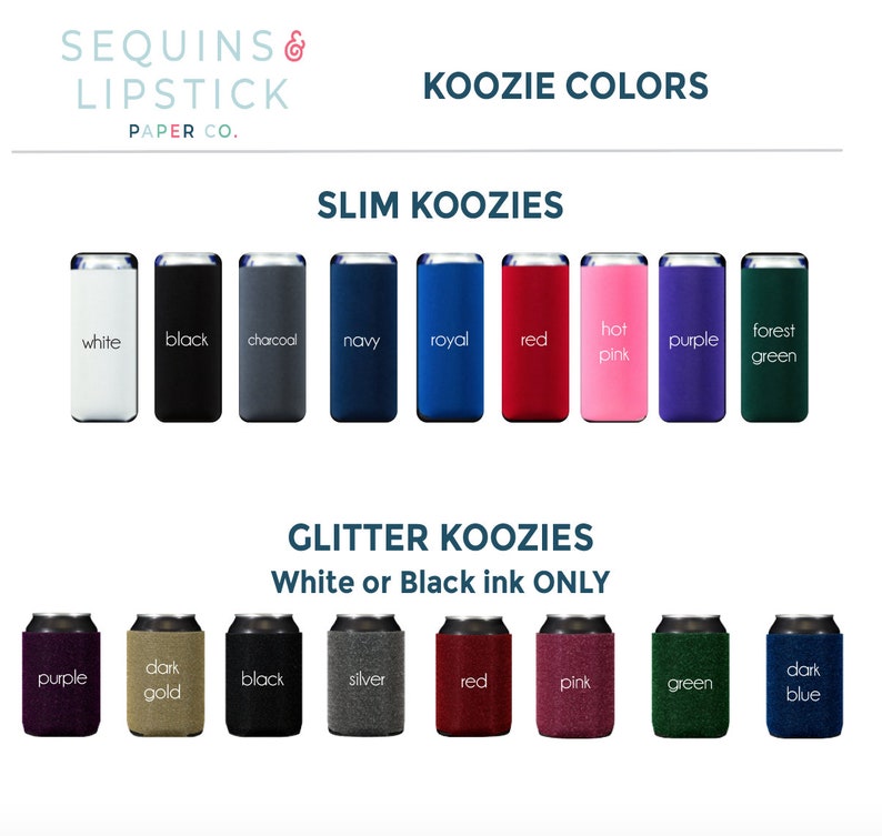 May include: A variety of colors of slim and glitter koozies. The slim koozies are available in white, black, charcoal, navy, royal, red, hot pink, purple, and forest green. The glitter koozies are available in purple, dark gold, black, silver, red, pink, green, and dark blue. The text on the image reads "Koozie Colors", "Slim Koozies", "Glitter Koozies", "White or Black ink ONLY", and "Sequins & Lipstick Paper Co."