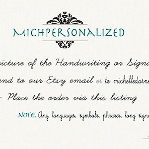 May include: A white background with black text that reads "MICHPERSONALIZED". The text below instructs customers to take a picture of their handwriting or signature, send it to the Etsy email or to michelledarney@gmail.com, and place the order via this listing. The text also states that any languages, symbols, phrases, or long signatures are possible. The text "Michelle" is written in cursive at the bottom of the image.