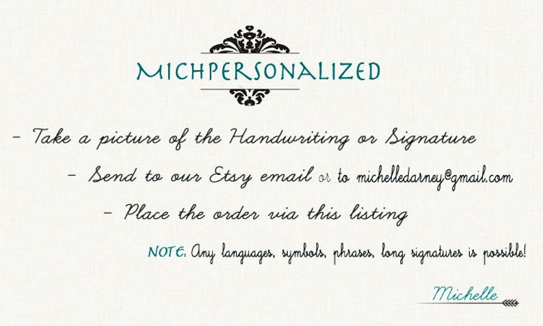 May include: A white background with black text that reads "MICHPERSONALIZED". The text below instructs customers to take a picture of their handwriting or signature, send it to the Etsy email or to michelledarney@gmail.com, and place the order via this listing. The text also states that any languages, symbols, phrases, or long signatures are possible. The text "Michelle" is written in cursive at the bottom of the image.