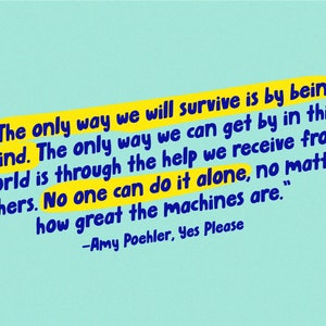 May include: A yellow and blue quote on a light blue background. The quote reads, "The only way we will survive is by being kind. The only way we can get by in this world is through the help we receive from others. No one can do it alone, no matter how great the machines are." -Amy Poehler, Yes Please